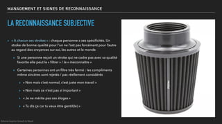 MANAGEMENT ET SIGNES DE RECONNAISSANCE
LA RECONNAISSANCE SUBJECTIVE
▸ « À chacun ses strokes » : chaque personne a ses spéciﬁcités. Un
stroke de bonne qualité pour l’un ne l’est pas forcément pour l’autre
au regard des croyances sur soi, les autres et le monde
▸ Si une personne reçoit un stroke qui ne cadre pas avec sa qualité
favorite elle peut le « ﬁltrer » / le « méconnaître »
▸ Certaines personnes ont un ﬁltre très fermé : les compliments
même sincères sont rejetés / pas réellement considérés
▸ « Non mais c’est normal, c’est juste mon travail »
▸ « Non mais ce n’est pas si important »
▸ « Je ne mérite pas ces éloges »
▸ « Tu dis ça car tu veux être gentil(le) »
©Anne-Sophie Girault le Mault
 