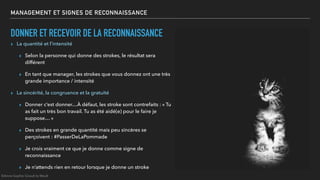 MANAGEMENT ET SIGNES DE RECONNAISSANCE
DONNER ET RECEVOIR DE LA RECONNAISSANCE
▸ La quantité et l’intensité
▸ Selon la personne qui donne des strokes, le résultat sera
différent
▸ En tant que manager, les strokes que vous donnez ont une très
grande importance / intensité
▸ La sincérité, la congruence et la gratuité
▸ Donner c’est donner…À défaut, les stroke sont contrefaits : « Tu
as fait un très bon travail. Tu as été aidé(e) pour le faire je
suppose… »
▸ Des strokes en grande quantité mais peu sincères se
perçoivent : #PasserDeLaPommade
▸ Je crois vraiment ce que je donne comme signe de
reconnaissance
▸ Je n’attends rien en retour lorsque je donne un stroke
©Anne-Sophie Girault le Mault
 