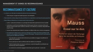 MANAGEMENT ET SIGNES DE RECONNAISSANCE
RECONNAISSANCE ET CULTURE
▸ La culture a un rôle dans la manière de donner de la reconnaissance
▸ C’est vrai pour un pays tout autant que pour une entreprise
▸ Dans toutes les cultures depuis les plus primitives il y a cependant un principe de juste proportion
▸ Marcel Mauss à théorisé sur le contrat social, le don/contre don
▸ Le don / contre don est basé sur un principe de réciprocité et permet de vivre en société
▸ Le donneur a une forme de prestige dans le fait de savoir donner, le receveur doit savoir
recevoir et doit ensuite savoir rendre au donneur s’il le décide ou à d’autres, l’équivalent de
ce qu’il a reçu
▸ Un don trop important peut mettre le receveur en défaut et être vécu comme une agression
▸ En entreprise le salarié rend un service en échange d’un salaire mais dans la pratique il fait
souvent un don partiel à l’entreprise en faisant d’avantage : l’entreprise doit le reconnaitre en
contre-partie de différentes manières
▸ Il se crée alors un cycle de don/contre don qui endette et engage mutuellement et
génère de la gratitude
▸ Via ce cycle que se crée la conﬁance dans les relations en entreprise
▸ C’est la croyance dans une oeuvre commune au sein de laquelle la contribution est
reconnue qui crée la coopération
▸ Le contrat et la contrainte engagent moins bien que le cycle don / contre don
©Anne-Sophie Girault le Mault
 