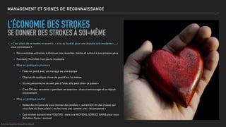 MANAGEMENT ET SIGNES DE RECONNAISSANCE
L’ÉCONOMIE DES STROKES
SE DONNER DES STROKES À SOI-MÊME
▸ « C’est vilain de se mettre en avant » , « si tu es loué(e) pour une réussite sois modeste »….:
vous connaissez ?
▸ Nous sommes entrainés à diminuer nos réussites, même et surtout à nos propres yeux
▸ Pourtant, l’humilité n’est pas la modestie
▸ Mise en pratique à plusieurs
▸ Fixez un point avec un managé ou une équipe
▸ Chacun dit quelque chose de positif sur lui-même
▸ Si une personne ne se sent pas à l’aise, elle peut dire « je passe »
▸ C’est OK de « se vanter » pendant cet exercice : chacun encourage et se réjouit
sincèrement
▸ Mise en pratique seul(e)
▸ Notez des moyens de vous donner des strokes +, autrement dit des choses qui
vous font du bien, plaisir : ne les vivez pas comme une « récompense »
▸ Ces strokes doivent être POSITIFS : dans vos MOYENS, SÛRS ET SAINS pour vous
(Solution Focus - encore)
©Anne-Sophie Girault le Mault
 