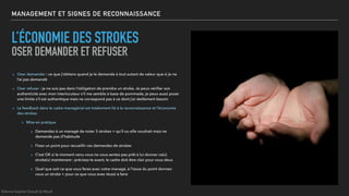 MANAGEMENT ET SIGNES DE RECONNAISSANCE
L’ÉCONOMIE DES STROKES
OSER DEMANDER ET REFUSER
▸ Oser demander : ce que j’obtiens quand je le demande à tout autant de valeur que si je ne
l’ai pas demandé
▸ Oser refuser : je ne suis pas dans l’obligation de prendre un stroke. Je peux vériﬁer son
authenticité avec mon interlocuteur s’il me semble à base de pommade, je peux aussi poser
une limite s’il est authentique mais ne correspond pas à ce dont j’ai réellement besoin
▸ Le feedback dans le cadre managérial est totalement lié à la reconnaissance et l’économie
des strokes
▸ Mise en pratique
▸ Demandez à un managé de noter 3 strokes + qu’il ou elle voudrait mais ne
demande pas d’habitude
▸ Fixez un point pour recueillir ces demandes de strokes
▸ C’est OK si le moment venu vous ne vous sentez pas prêt à lui donner ce(s)
stroke(s) maintenant : précisez-le avant, le cadre doit être clair pour vous deux
▸ Quel que soit ce que vous ferez avec votre managé, à l’issue du point donnez-
vous un stroke + pour ce que vous avez réussi à faire
©Anne-Sophie Girault le Mault
 