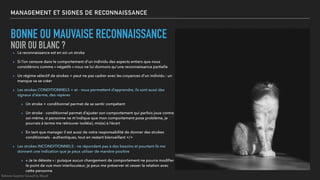 MANAGEMENT ET SIGNES DE RECONNAISSANCE
▸ La reconnaissance est en soi un stroke
▸ Si l’on censure dans le comportement d’un individu des aspects entiers que nous
considérons comme « négatifs » nous ne lui donnons qu’une reconnaissance partielle
▸ Un régime sélectif de strokes + peut ne pas cadrer avec les croyances d’un individu : un
manque va se créer
▸ Les strokes CONDITIONNELS + et - nous permettent d’apprendre, ils sont aussi des
signaux d’alarme, des repères
▸ Un stroke + conditionnel permet de se sentir compétent
▸ Un stroke - conditionnel permet d’ajuster son comportement qui parfois joue contre
soi-même, si personne ne m’indique que mon comportement pose problème, je
pourrais à terme me retrouver isolé(e), mis(e) à l’écart
▸ En tant que manager il est aussi de votre responsabilité de donner des strokes
conditionnels - authentiques, tout en restant bienveillant +/+
▸ Les strokes INCONDITIONNELS - ne répondent pas à des besoins et pourtant ils me
donnent une indication que je peux utiliser de manière positive
▸ « Je te déteste » : puisque aucun changement de comportement ne pourra modiﬁer
le point de vue mon interlocuteur, je peux me préserver et cesser la relation avec
cette personne
BONNE OU MAUVAISE RECONNAISSANCE
NOIR OU BLANC ?
©Anne-Sophie Girault le Mault
 