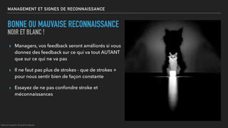MANAGEMENT ET SIGNES DE RECONNAISSANCE
BONNE OU MAUVAISE RECONNAISSANCE
NOIR ET BLANC !
▸ Managers, vos feedback seront améliorés si vous
donnez des feedback sur ce qui va tout AUTANT
que sur ce qui ne va pas
▸ Il ne faut pas plus de strokes - que de strokes +
pour nous sentir bien de façon constante
▸ Essayez de ne pas confondre stroke et
méconnaissances
©Anne-Sophie Girault le Mault
 