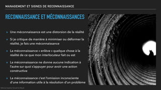 MANAGEMENT ET SIGNES DE RECONNAISSANCE
▸ Une méconnaissance est une distorsion de la réalité
▸ Si je critique de manière à minimiser ou déformer la
réalité, je fais une méconnaissance
▸ La méconnaissance « enlève » quelque chose à la
réalité de ce que mon interlocuteur fait ou est
▸ La méconnaissance ne donne aucune indication à
l’autre sur quoi s’appuyer pour avoir une action
constructive
▸ La méconnaissance c’est l’omission inconsciente
d’une information utile à la résolution d’un problème
RECONNAISSANCE ET MÉCONNAISSANCES
©Anne-Sophie Girault le Mault
 