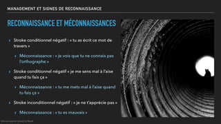 MANAGEMENT ET SIGNES DE RECONNAISSANCE
RECONNAISSANCE ET MÉCONNAISSANCES
▸ Stroke conditionnel négatif : « tu as écrit ce mot de
travers »
▸ Méconnaissance : « je vois que tu ne connais pas
l’orthographe »
▸ Stroke conditionnel négatif « je me sens mal à l’aise
quand tu fais ça »
▸ Méconnaissance : « tu me mets mal à l’aise quand
tu fais ça »
▸ Stroke inconditionnel négatif : « je ne t’apprécie pas »
▸ Méconnaissance : « tu es mauvais »
©Anne-Sophie Girault le Mault
 
