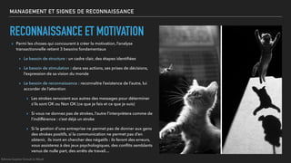MANAGEMENT ET SIGNES DE RECONNAISSANCE
RECONNAISSANCE ET MOTIVATION
▸ Parmi les choses qui concourent à créer la motivation, l’analyse
transactionnelle retient 3 besoins fondamentaux
▸ Le besoin de structure : un cadre clair, des étapes identiﬁées
▸ Le besoin de stimulation : dans ses actions, ses prises de décisions,
l’expression de sa vision du monde
▸ Le besoin de reconnaissance : reconnaître l’existence de l’autre, lui
accorder de l’attention
▸ Les strokes renvoient aux autres des messages pour déterminer
s’ils sont OK ou Non OK (ce que je fais et ce que je suis)
▸ Si vous ne donnez pas de strokes, l’autre l’interprètera comme de
l’indifférence : c’est déjà un stroke
▸ Si la gestion d’une entreprise ne permet pas de donner aux gens
des strokes positifs, si la communication ne permet pas d’en
obtenir, ils iront en chercher des négatifs : ils feront des erreurs,
vous assisterez à des jeux psychologiques, des conﬂits semblants
venus de nulle part, des arrêts de travail…
©Anne-Sophie Girault le Mault
 