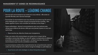 MANAGEMENT ET SIGNES DE RECONNAISSANCE
POUR LA ROUTE - LEADING CHANGE
▸ Donnez de la reconnaissance aux autres et à vous-mêmes - elle existe en
quantité illimitée, alors donnez l’exemple
▸ Économiser la reconnaissance que vous donnez aux autres et qu’ils sont en
droit d’attendre est un moyen souvent inconscient de les contrôler : être
leader signiﬁe-t-il pour vous contrôler les individus ou les diriger ?
▸ Soyez authentique : donner la reconnaissance que vous estimez juste,
refusez sans violence de donner celle que vous pensez injuste ou vous met
mal à l’aise
▸ Dans tous les cas, dites les choses avec transparence
▸ Créer une vision et la communiquer aux autres est un moyen de les
considérer comme des Adultes, au sens AT, aptes à comprendre et collaborer
ensemble à la réalisation de cette vision : ce faisant vous leur donnez la
reconnaissance que vous les considérez comme tels
▸ La reconnaissance renforce les comportements, les comportements créent la
culture de votre entreprise et la culture mange la stratégie au petit déjeuner
▸ Aussi bonne soit votre stratégie, la culture l’emportera toujours
©Anne-Sophie Girault le Mault
 