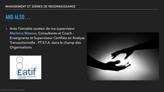 MANAGEMENT ET SIGNES DE RECONNAISSANCE
AND ALSO…
▸ Avec l’aimable soutien de ma superviseur
Marleine Mazouz, Consultante et Coach -
Enseignante et Superviseur Certiﬁée en Analyse
Transactionnelle , P.T.S.T.A. dans le champ des
Organisations
©Anne-Sophie Girault le Mault
 