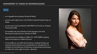MANAGEMENT ET SIGNES DE RECONNAISSANCE
WHO
▸ Je m’appelle Anne-Sophie Girault le Mault
▸ Je suis coach agile senior chez Publicis Sapient Engineering, ex
Xebia
▸ Je suis aussi coach professionnelle RNCP et formée en Analyse
Transactionnelle
▸ Je travaille avec des individus et des équipes, avec des
framework (cadres) Scrum, Kanban et SAFe
▸ Je suis formée et certiﬁée en SAFe 5.0 - SCP, POPM, Leading
SAFe et formatrice en SAFe et Scrum
▸ J’ai travaillé sur une offre de formations, Leading Change qui
propose des formations sur le leadership, le management, la
cohésion et l’architecture d’intérieure, la dynamique de groupe,
le métier de coach agile, le stress…#passion
©Anne-Sophie Girault le Mault
 