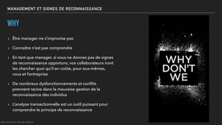 MANAGEMENT ET SIGNES DE RECONNAISSANCE
WHY
▸ Être manager ne s’improvise pas
▸ Connaître n’est pas comprendre
▸ En tant que manager, si vous ne donnez pas de signes
de reconnaissance opportuns, vos collaborateurs iront
les chercher quoi qu’il en coûte, pour eux-mêmes,
vous et l’entreprise
▸ De nombreux dysfonctionnements et conﬂits
prennent racine dans la mauvaise gestion de la
reconnaissance des individus
▸ L’analyse transactionnelle est un outil puissant pour
comprendre le principe de reconnaissance
©Anne-Sophie Girault le Mault
 