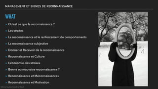 MANAGEMENT ET SIGNES DE RECONNAISSANCE
WHAT
▸ Qu’est ce que la reconnaissance ?
▸ Les strokes
▸ La reconnaissance et le renforcement de comportements
▸ La reconnaissance subjective
▸ Donner et Recevoir de la reconnaissance
▸ Reconnaissance et Culture
▸ L’économie des strokes
▸ Bonne ou mauvaise reconnaissance ?
▸ Reconnaissance et Méconnaissances
▸ Reconnaissance et Motivation
©Anne-Sophie Girault le Mault
 