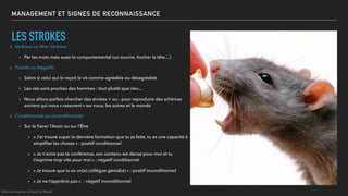 MANAGEMENT ET SIGNES DE RECONNAISSANCE
LES STROKES
▸ Verbaux ou Non Verbaux
▸ Par les mots mais aussi le comportemental (un sourire, hocher la tête…)
▸ Positifs ou Négatifs
▸ Selon si celui qui le reçoit le vit comme agréable ou désagréable
▸ Les rats sont proches des hommes : tout plutôt que rien…
▸ Nous allons parfois chercher des strokes + ou - pour reproduire des schémas
anciens qui nous « rassurent » sur nous, les autres et le monde
▸ Conditionnels ou Inconditionnels
▸ Sur le Faire/ l’Avoir ou sur l’Être
▸ « J’ai trouvé super la dernière formation que tu as faite, tu as une capacité à
simpliﬁer les choses » : positif conditionnel
▸ « Je n’aime pas ta conférence, son contenu est dense pour moi et tu
t’exprime trop vite pour moi » : négatif conditionnel
▸ « Je trouve que tu es un(e) collègue génial(e) » : positif inconditionnel
▸ « Je ne t’apprécie pas » : négatif inconditionnel
©Anne-Sophie Girault le Mault
 