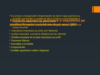Forme de aşezare şi percepere a impozitului pe
profitul firmelor autohtone după anul 1991
§ Ca urmare a reorganizării întreprinderilor de stat în regii autonome şi
societăţi comerciale cu capital de stat s-a impus o nouă abordare a
impozitării profitului obţinut de aceste firme:
§ -Determinarea impozi-tului pe profit, folosindu-se cotele progresive pe
tranşe de profit
§ -Calcularea impozitului pe profit, prin diferenţă:
§ -profitul impozabil, cumulat la sfârşitul lunii de referinţă
§ -Entităţi exceptate de la plata impozitului pe profit:
§ Trezoreria Statului
§ Asociaţiile şi fundaţiile
§ Cooperativele
§ Unităţile aparţinând cultelor religioase
 