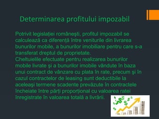 Determinarea profitului impozabil
Potrivit legislaţiei româneşti, profitul impozabil se
calculează ca diferenţă între veniturile din livrarea
bunurilor mobile, a bunurilor imobiliare pentru care s-a
transferat dreptul de proprietate.
Cheltuielile efectuate pentru realizarea bunurilor
mobile livrate şi a bunurilor imobile vândute în baza
unui contract de vânzare cu plata în rate, precum şi în
cazul contractelor de leasing sunt deductibile la
aceleaşi termene scadente prevăzute în contractele
încheiate între părţi proporţional cu valoarea ratei
înregistrate în valoarea totală a livrării.
 