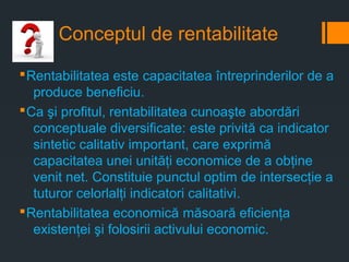 Conceptul de rentabilitate
§Rentabilitatea este capacitatea întreprinderilor de a
produce beneficiu.
§Ca şi profitul, rentabilitatea cunoaşte abordări
conceptuale diversificate: este privită ca indicator
sintetic calitativ important, care exprimă
capacitatea unei unităţi economice de a obţine
venit net. Constituie punctul optim de intersecţie a
tuturor celorlalţi indicatori calitativi.
§Rentabilitatea economică măsoară eficienţa
existenţei şi folosirii activului economic.
 