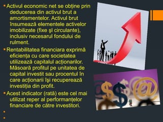 §Activul economic net se obţine prin
deducerea din activul brut a
amortismentelor. Activul brut
însumează elementele activelor
imobilizate (fixe şl circulante),
inclusiv necesarul fondului de
rulment.
§Rentabilitatea financiara exprimă
eficienţa cu care societatea
utilizează capitalul acţionarilor.
Măsoară profitul pe unitatea de
capital investit sau procentul în
care acţionarii îşi recuperează
investiţia din profit.
§Acest indicator (rată) este cel mai
utilizat reper al performanţelor
financiare de către investitori.
§
§
 
