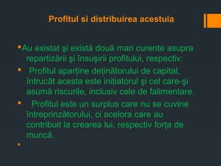Profitul si distribuirea acestuia
§Au existat şi există două mari curente asupra
repartizării şi însuşirii profitului, respectiv:
§ Profitul aparţine deţinătorului de capital,
întrucât acesta este iniţiatorul şi cel care-şi
asumă riscurile, inclusiv cele de falimentare.
§ Profitul este un surplus care nu se cuvine
întreprinzătorului, ci acelora care au
contribuit la crearea lui, respectiv forţa de
muncă.
§
 