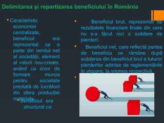 Delimitarea şi repartizarea beneficiului în România
§ Beneficiul brut, reprezentat de
rezultatele financiare finale din care
nu s-a făcut nici o scădere de
pierderi;
§ Beneficiul net, care reflectă partea
de beneficiu ce rămâne după
scăderea din beneficiul brut a tuturor
pierderilor admise de reglementările
în vigoare, la vremea respectivă.
§
§ Caracteristic
economiei
centralizate,
beneficiul era
reprezentat ca o
parte din venitul net
al societăţii, element
al valorii nou-create,
având ca izvor de
formare munca
pentru societate
prestată de lucrătorii
din sfera producţiei
materiale.§ Beneficiul era
structurat ca:
 