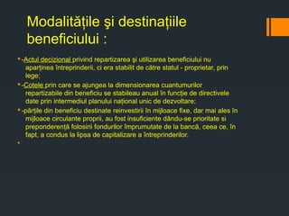 Modalităţile şi destinaţiile
beneficiului :
§-Actul decizional privind repartizarea şi utilizarea beneficiului nu
aparţinea întreprinderii, ci era stabilit de către statul - proprietar, prin
lege;
§-Cotele prin care se ajungea la dimensionarea cuantumurilor
repartizabile din beneficiu se stabileau anual în funcţie de directivele
date prin intermediul planului naţional unic de dezvoltare;
§-părţile din beneficiu destinate reinvestirii în mijloace fixe, dar mai ales în
mijloace circulante proprii, au fost insuficiente dându-se prioritate si
preponderenţă folosirii fondurilor împrumutate de la bancă, ceea ce, în
fapt, a condus la lipsa de capitalizare a întreprinderilor.
§
 
