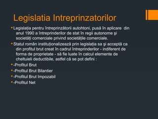Legislatia Intreprinzatorilor
§Legislaţia pentru întreprinzătorii autohtoni, pusă în aplicare din
anul 1990 a întreprinderilor de stat în regii autonome şi
societăţi comerciale privind societăţile comerciale.
§Statul român instituţionalizează prin legislaţia sa şi acceptă ca
din profitul brut creat în cadrul întreprinderilor - indiferent de
forma de proprietate - să fie luate în calcul elemente de
cheltuieli deductibile, astfel că se pot defini :
§-Profitul Brut
§-Profitul Brut Bilantier
§-Profitul Brut Impozabil
§-Profitul Net
 