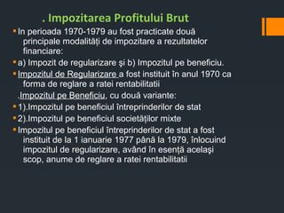 §In perioada 1970-1979 au fost practicate două
principale modalităţi de impozitare a rezultatelor
financiare:
§a) Impozit de regularizare şi b) Impozitul pe beneficiu.
§Impozitul de Regularizare a fost instituit în anul 1970 ca
forma de reglare a ratei rentabilitatii
.Impozitul pe Beneficiu, cu două variante:
§1).Impozitul pe beneficiul întreprinderilor de stat
§2).Impozitul pe beneficiul societăţilor mixte
§Impozitul pe beneficiul întreprinderilor de stat a fost
instituit de la 1 ianuarie 1977 până la 1979, înlocuind
impozitul de regularizare, având în esenţă acelaşi
scop, anume de reglare a ratei rentabilitatii
. Impozitarea Profitului Brut
 