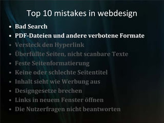 Top 10 mistakes in webdesign
• Bad Search
• PDF-Dateien und andere verbotene Formate
• Versteck den Hyperlink
• Überfüllte Seiten, nicht scanbare Texte
• Feste Seitenformatierung
• Keine oder schlechte Seitentitel
• Inhalt sieht wie Werbung aus
• Designgesetze brechen
• Links in neuem Fenster öffnen
• Die Nutzerfragen nicht beantworten
 