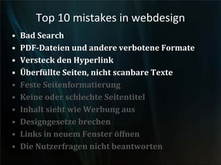 Top 10 mistakes in webdesign
• Bad Search
• PDF-Dateien und andere verbotene Formate
• Versteck den Hyperlink
• Überfüllte Seiten, nicht scanbare Texte
• Feste Seitenformatierung
• Keine oder schlechte Seitentitel
• Inhalt sieht wie Werbung aus
• Designgesetze brechen
• Links in neuem Fenster öffnen
• Die Nutzerfragen nicht beantworten
 