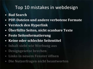 Top 10 mistakes in webdesign
• Bad Search
• PDF-Dateien und andere verbotene Formate
• Versteck den Hyperlink
• Überfüllte Seiten, nicht scanbare Texte
• Feste Seitenformatierung
• Keine oder schlechte Seitentitel
• Inhalt sieht wie Werbung aus
• Designgesetze brechen
• Links in neuem Fenster öffnen
• Die Nutzerfragen nicht beantworten
 
