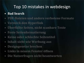 Top 10 mistakes in webdesign
• Bad Search
• PDF-Dateien und andere verbotene Formate
• Versteck den Hyperlink
• Überfüllte Seiten, nicht scanbare Texte
• Feste Seitenformatierung
• Keine oder schlechte Seitentitel
• Inhalt sieht wie Werbung aus
• Designgesetze brechen
• Links in neuem Fenster öffnen
• Die Nutzerfragen nicht beantworten
 
