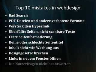 Top 10 mistakes in webdesign
• Bad Search
• PDF-Dateien und andere verbotene Formate
• Versteck den Hyperlink
• Überfüllte Seiten, nicht scanbare Texte
• Feste Seitenformatierung
• Keine oder schlechte Seitentitel
• Inhalt sieht wie Werbung aus
• Designgesetze brechen
• Links in neuem Fenster öffnen
• Die Nutzerfragen nicht beantworten
 