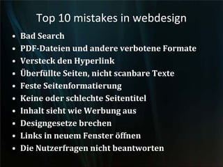 Top 10 mistakes in webdesign
• Bad Search
• PDF-Dateien und andere verbotene Formate
• Versteck den Hyperlink
• Überfüllte Seiten, nicht scanbare Texte
• Feste Seitenformatierung
• Keine oder schlechte Seitentitel
• Inhalt sieht wie Werbung aus
• Designgesetze brechen
• Links in neuem Fenster öffnen
• Die Nutzerfragen nicht beantworten
 