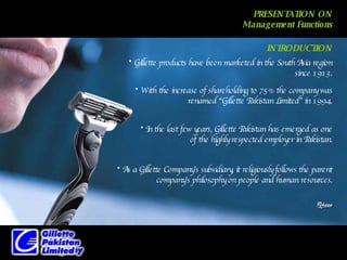 PRESENTATION ON Management Functions Gillette products have been marketed in the South Asia region since 1913. With the increase of shareholding to 75% the company was renamed “Gillette Pakistan Limited” in 1994. In the last few years, Gillette Pakistan has emerged as one of the highly respected employer in Pakistan. As a Gillette Company’s subsidiary, it religiously follows the parent company’s philosophy on people and human resources. INTRODUCTION 