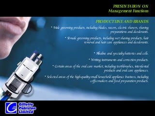 PRESENTATION ON Management Functions Male grooming products, including blades, razors, electric shavers, shaving preparations and deodorants. PRODUCT LINE AND BRANDS Female grooming products, including wet shaving products, hair removal and hair care appliances and deodorants. Alkaline and specialty batteries and cells. Writing instruments and correction products. Certain areas of the oral care market, including toothbrushes, interdental products and oral care appliances. Selected areas of the high-quality small household appliance business, including coffeemakers and food preparation products. 