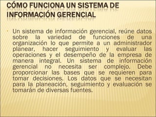 Un sistema de información gerencial, reúne datos sobre la variedad de funciones de una organización lo que permite a un administrador planear, hacer seguimiento y evaluar las operaciones y el desempeño de la empresa de manera integral. Un sistema de información gerencial no necesita ser complejo. Debe proporcionar las bases que se requieren para tomar decisiones. Los datos que se necesitan para la planeación, seguimiento y evaluación se tomarán de diversas fuentes.  