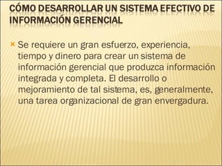 Se requiere un gran esfuerzo, experiencia, tiempo y dinero para crear un sistema de información gerencial que produzca información integrada y completa. El desarrollo o mejoramiento de tal sistema, es, generalmente, una tarea organizacional de gran envergadura.  