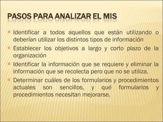 Identificar a todos aquellos que están utilizando o deberían utilizar los distintos tipos de información Establecer los objetivos a largo y corto plazo de la organización Identificar la información que se requiere y eliminar la información que se recolecta pero que no se utiliza.  Determinar cuáles de los formularios y procedimientos actuales son sencillos, y qué formularios y procedimientos necesitan mejorarse.  