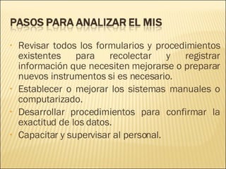 Revisar todos los formularios y procedimientos existentes para recolectar y registrar información que necesiten mejorarse o preparar nuevos instrumentos si es necesario.  Establecer o mejorar los sistemas manuales o computarizado. Desarrollar procedimientos para confirmar la exactitud de los datos. Capacitar y supervisar al personal. 