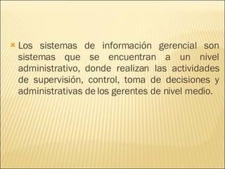 Los sistemas de información gerencial son sistemas que se encuentran a un nivel administrativo, donde realizan las actividades de supervisión, control, toma de decisiones y administrativas de los gerentes de nivel medio. 