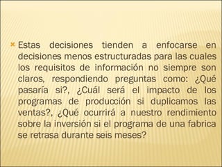 Estas decisiones tienden a enfocarse en decisiones menos estructuradas para las cuales los requisitos de información no siempre son claros, respondiendo preguntas como: ¿Qué pasaría si?, ¿Cuál será el impacto de los programas de producción si duplicamos las ventas?, ¿Qué ocurrirá a nuestro rendimiento sobre la inversión si el programa de una fabrica se retrasa durante seis meses? 