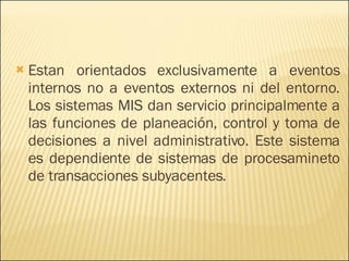 Estan orientados exclusivamente a eventos internos no a eventos externos ni del entorno. Los sistemas MIS dan servicio principalmente a las funciones de planeación, control y toma de decisiones a nivel administrativo. Este sistema es dependiente de sistemas de procesamineto de transacciones subyacentes. 