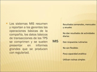 Los sistemas MIS resumen y reportan a los gerentes las operaciones básicas de la compañía, los datos básicos de transacciones de los TPS se comprimen y se suelen presentar en informes grandes que se producen con regulariad. MIS Resultados semanales, mensuales y anuales No dan resultados de actividades diarias Dan respuestas rutinarias No son flexibles Poca capacidad analitica Utilizan rutinas simples 