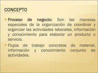 Proceso de negocio:  Son las maneras especiales de la organización de coordinar y organizar las actividades laborales, información y conocimiento para elaborar un producto o servicio.  Flujos de trabajo concretos de material, información y conocimiento conjunto de actividades.  