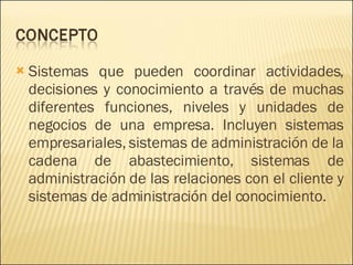 Sistemas que pueden coordinar actividades, decisiones y conocimiento a través de muchas diferentes funciones, niveles y unidades de negocios de una empresa. Incluyen sistemas empresariales, sistemas de administración de la cadena de abastecimiento, sistemas de administración de las relaciones con el cliente y sistemas de administración del conocimiento. 