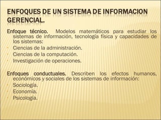 Enfoque técnico.  Modelos matemáticos para estudiar los sistemas de información, tecnología física y capacidades de los sistemas: Ciencias de la administración. Ciencias de la computación. Investigación de operaciones. Enfoques conductuales.  Describen los efectos humanos, económicos y sociales de los sistemas de información: Sociología. Economía. Psicología. 