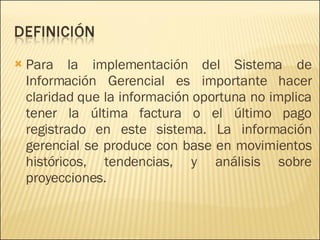 Para la implementación del Sistema de Información Gerencial es importante hacer claridad que la información oportuna no implica tener la última factura o el último pago registrado en este sistema. La información gerencial se produce con base en movimientos históricos, tendencias, y análisis sobre proyecciones. 