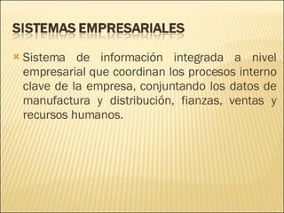 Sistema de información integrada a nivel empresarial que coordinan los procesos interno clave de la empresa, conjuntando los datos de manufactura y distribución, fianzas, ventas y recursos humanos. 