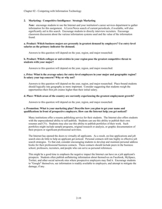 Chapter 02 - Competing with Information Technology
2-10
2. Marketing: Competitive Intelligence: Strategic Marketing
Note: encourage students to use the Internet and your institution's career services department to gather
information for this assignment. A Lexis/Nexis search of current periodicals, if available, will also
significantly aid in this search. Encourage students to directly interview recruiters. Encourage
classroom discussion about the various information systems used and the value of the information
found.
a. Product: Which business majors are presently in greatest demand by employers? Use entry-level
salaries as the primary indicator for demand.
Answers to this question will depend on the year, region, and major researched.
b. Product: Which colleges or universities in your region pose the greatest competitive threat to
students with your major?
Answers to this question will depend on the year, region, and major researched.
c. Price: What is the average salary for entry-level employees in your major and geographic region?
Is salary your top concern? Why or why not?
Answers to this question will depend on the year, region, and major researched. Place-bound students
should logically rate geography as more important. Consider suggesting that students weigh the
opportunities their first job creates higher than their initial salary.
d. Place: Which areas of the country are currently experiencing the greatest employment growth?
Answers to this question will depend on the year, region, and major researched.
e. Promotion: What is your marketing plan? Describe how you plan to get your name and
qualifications in front of prospective employers. How can the Internet help you get noticed?
Many institutions offer a resume publishing service for their students. The Internet also offers students
with the unprecedented ability to self-publish. Students can use this ability to publish their own
resumes and CVs. Students may also use this ability to publish portfolios of their work. Such
portfolios might include sample programs, original research or analysis, or graphic documentation of
their projects or significant professional activities.
The Internet has opened the doors to virtually all applicants. As a result, on-line applications and job
search sites do little to help an applicant get noticed. Personal contacts still rate highly in effective job
search strategies. To that end, consider encouraging students to develop and maintain personal address
books for their professional business contacts. These contacts should include peers in the business
school, professors, recruiters, and people who can serve as personal references.
This might be a good time to emphasis the negative impact the Internet can have on a job applicant's
prospects. Students often publish unflattering information about themselves on Facebook, MySpace,
Twitter, and other social network sites where prospective employers may find it. Encourage students
to "Google" themselves, see information is readily available to employers, and attempt to mitigate the
damage, if any.
 