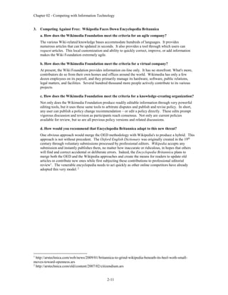 Chapter 02 - Competing with Information Technology
2-11
3. Competing Against Free: Wikipedia Faces Down Encyclopedia Britannica
a. How does the Wikimedia Foundation meet the criteria for an agile company?
The various Wiki-related knowledge bases accommodate hundreds of languages. It provides
numerous articles that can be updated in seconds. It also provides a tool through which users can
request articles. This local customization and ability to quickly correct, improve, or add information
makes the Wiki Foundation extremely agile.
b. How does the Wikimedia Foundation meet the criteria for a virtual company?
At present, the Wiki Foundation provides information on-line only. It has no storefront. What's more,
contributors do so from their own homes and offices around the world. Wikimedia has only a few
dozen employees on its payroll, and they primarily manage its hardware, software, public relations,
legal matters, and facilities. Several hundred thousand more people actively contribute to its various
projects.
c. How does the Wikimedia Foundation meet the criteria for a knowledge-creating organization?
Not only does the Wikimedia Foundation produce readily editable information through very powerful
editing tools, but it uses these same tools to arbitrate disputes and publish and revise policy. In short,
any user can publish a policy change recommendation – or edit a policy directly. These edits prompt
vigorous discussion and revision as participants reach consensus. Not only are current policies
available for review, but so are all previous policy versions and related discussions.
d. How would you recommend that Encyclopedia Britannica adapt to this new threat?
One obvious approach would merge the OED methodology with Wikipedia's to produce a hybrid. This
approach is not without precedent. The Oxford English Dictionary was originally created in the 19th
century through voluntary submissions processed by professional editors. Wikipedia accepts any
submission and instantly publishes them, no matter how inaccurate or ridiculous, in hopes that others
will find and correct accidental or deliberate errors. Indeed, the Encyclopedia Britannica plans to
merge both the OED and the Wikipedia approaches and create the means for readers to update old
articles or contribute new ones while first subjecting these contributions to professional editorial
review1
. The venerable encyclopedia needs to act quickly as other online competitors have already
adopted this very model. 2
1
http://arstechnica.com/web/news/2009/01/britannica-to-grind-wikipedia-beneath-its-heel-woth-small-
moves-toward-openness.ars
2
http://arstechnica.com/old/content/2007/02/citizendium.ars
 