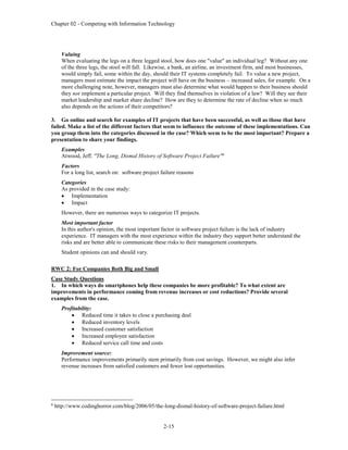 Chapter 02 - Competing with Information Technology
2-15
Valuing
When evaluating the legs on a three legged stool, how does one "value" an individual leg? Without any one
of the three legs, the stool will fall. Likewise, a bank, an airline, an investment firm, and most businesses,
would simply fail, some within the day, should their IT systems completely fail. To value a new project,
managers must estimate the impact the project will have on the business – increased sales, for example. On a
more challenging note, however, managers must also determine what would happen to their business should
they not implement a particular project. Will they find themselves in violation of a law? Will they see their
market leadership and market share decline? How are they to determine the rate of decline when so much
also depends on the actions of their competitors?
3. Go online and search for examples of IT projects that have been successful, as well as those that have
failed. Make a list of the different factors that seem to influence the outcome of these implementations. Can
you group them into the categories discussed in the case? Which seem to be the most important? Prepare a
presentation to share your findings.
Examples
Atwood, Jeff. "The Long, Dismal History of Software Project Failure"6
Factors
For a long list, search on: software project failure reasons
Categories
As provided in the case study:
 Implementation
 Impact
However, there are numerous ways to categorize IT projects.
Most important factor
In this author's opinion, the most important factor in software project failure is the lack of industry
experience. IT managers with the most experience within the industry they support better understand the
risks and are better able to communicate these risks to their management counterparts.
Student opinions can and should vary.
RWC 2: For Companies Both Big and Small
Case Study Questions
1. In which ways do smartphones help these companies be more profitable? To what extent are
improvements in performance coming from revenue increases or cost reductions? Provide several
examples from the case.
Profitability:
 Reduced time it takes to close a purchasing deal
 Reduced inventory levels
 Increased customer satisfaction
 Increased employee satisfaction
 Reduced service call time and costs
Improvement source:
Performance improvements primarily stem primarily from cost savings. However, we might also infer
revenue increases from satisfied customers and fewer lost opportunities.
6
http://www.codinghorror.com/blog/2006/05/the-long-dismal-history-of-software-project-failure.html
 
