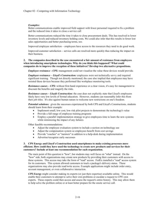 Chapter 02 - Competing with Information Technology
2-16
Examples:
Better communications enable improved field support with fewer personnel required to fix a problem
and the reduced time it takes to close a service call
Better communications reduced the time it takes to close procurement deals. This has resolved in lower
inventory levels and reduced inventory holding costs. We could also infer that this results in fewer lost
sales opportunities and better purchasing terms, too.
Improved employee satisfaction – employees have access to the resources they need to do good work.
Improved customer satisfaction – service calls are resolved more quickly thus reducing the impact on
their business.
2. The companies described in the case encountered a fair amount of resistance from employees
when introducing smartphone technologies. Why do you think this happened? What could
companies do to improve the reception of these initiatives? Develop two alternative propositions.
Employee resistance - CPS: management could not visualize the value these devices would provide.
Employee resistance – Lloyd's Construction: employees were not technically savvy and required
significant training. Though not directly mentioned, the case also implied that employees may have
resisted these devices because they performed like workplace monitoring tools.
Resistance causes – CPS: without first-hand experience or a clear vision, it's easy for management to
discount the benefits and magnify the risks.
Resistance causes – Lloyds Construction: the case does not explicitly state that Lloyd's employees
likely have very low levels of formal education. However, students can reasonably infer this from
their job titles. It's also against human nature to welcome new restrictions on one's freedom.
Potential solutions: given the successes experienced by both CPS and Lloyd's Constructions, students
should learn from their example:
 Implement small, low cost, low risk pilot projects to demonstrate the technology's value
 Provide a full range of employee training programs
 Employ a parallel implementation strategy to give employees time to learn the new systems
while minimizing the impact of any failures
Other feasible recommendations:
 Adjust the employee evaluation system to include a section on technology use
 Adjust the compensation system so employees benefit from cost savings
 Provide "coaches" or "mentors" in addition to a help-desk during implementation
 Advertise/recognize early successes
3. CPS Energy and Lloyd’s Construction used smartphones to make existing processes more
efficient. How could they have used the technology to create new products and services for their
customers? Include at least one recommendation for each organization.
The main point of this question is "how", but students may well focus on "what" instead. On the
"how" side, both organizations may create new products by providing their customers with access to
these systems. This access may take the form of "read" access. FedEx installed a "read" access system
for its customers. This system allowed customers to track a package's delivery status. These
organizations may also provide read/write access. Example applications might include order entry,
account management, or even collaborative interaction.
CPS Energy might consider making its experts (or just their expertise) available online. This would
enable their customers to attempt to solve their own problems or escalate a request to CPS' own
experts. These experts could then access and assess the request's entire history. This may allow them
to help solve the problem online or at least better prepare for the onsite service call.
 